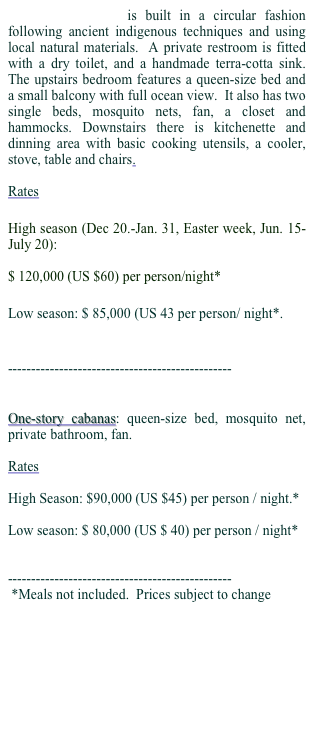 Two-story cabanas is built in a circular fashion following ancient indigenous techniques and using local natural materials.  A private restroom is fitted with a dry toilet, and a handmade terra-cotta sink.  The upstairs bedroom features a queen-size bed and a small balcony with full ocean view.  It also has two single beds, mosquito nets, fan, a closet and hammocks. Downstairs there is kitchenette and dinning area with basic cooking utensils, a cooler, stove, table and chairs.

Rates 

High season (Dec 20.-Jan. 31, Easter week, Jun. 15-July 20): 

$ 120,000 (US $60) per person/night*

Low season: $ 85,000 (US 43 per person/ night*.


------------------------------------------------


One-story cabanas: queen-size bed, mosquito net, private bathroom, fan.  

Rates

High Season: $90,000 (US $45) per person / night.*

Low season: $ 80,000 (US $ 40) per person / night*


------------------------------------------------
 *Meals not included.  Prices subject to change
