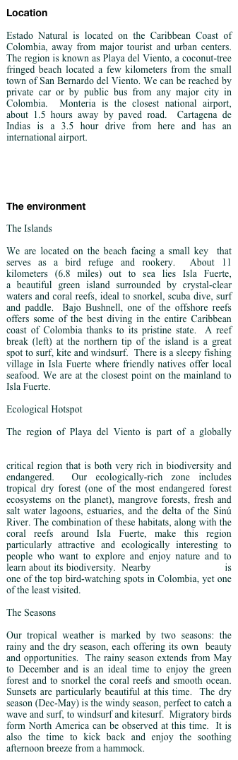 Location 

Estado Natural is located on the Caribbean Coast of Colombia, away from major tourist and urban centers. The region is known as Playa del Viento, a coconut-tree fringed beach located a few kilometers from the small town of San Bernardo del Viento. We can be reached by private car or by public bus from any major city in Colombia.  Monteria is the closest national airport, about 1.5 hours away by paved road.  Cartagena de Indias is a 3.5 hour drive from here and has an international airport.  

See Map



The environment

The Islands

We are located on the beach facing a small key  that serves as a bird refuge and rookery.  About 11 kilometers (6.8 miles) out to sea lies Isla Fuerte, a beautiful green island surrounded by crystal-clear waters and coral reefs, ideal to snorkel, scuba dive, surf and paddle.  Bajo Bushnell, one of the offshore reefs offers some of the best diving in the entire Caribbean coast of Colombia thanks to its pristine state.  A reef break (left) at the northern tip of the island is a great spot to surf, kite and windsurf.  There is a sleepy fishing village in Isla Fuerte where friendly natives offer local seafood. We are at the closest point on the mainland to Isla Fuerte.  

Ecological Hotspot

The region of Playa del Viento is part of a globally biodiversity-rich ecoregion known as Tumbes-Chocó-Magdalena Hotspot. That means we are in a globally critical region that is both very rich in biodiversity and  endangered.  Our ecologically-rich zone includes tropical dry forest (one of the most endangered forest ecosystems on the planet), mangrove forests, fresh and salt water lagoons, estuaries, and the delta of the Sinú River. The combination of these habitats, along with the coral reefs around Isla Fuerte, make this region particularly attractive and ecologically interesting to people who want to explore and enjoy nature and to learn about its biodiversity.  Nearby Cienega de Bañó is one of the top bird-watching spots in Colombia, yet one of the least visited.

The Seasons

Our tropical weather is marked by two seasons: the  rainy and the dry season, each offering its own  beauty and opportunities.  The rainy season extends from May to December and is an ideal time to enjoy the green forest and to snorkel the coral reefs and smooth ocean.  Sunsets are particularly beautiful at this time.  The dry season (Dec-May) is the windy season, perfect to catch a wave and surf, to windsurf and kitesurf.  Migratory birds form North America can be observed at this time.  It is also the time to kick back and enjoy the soothing afternoon breeze from a hammock.
