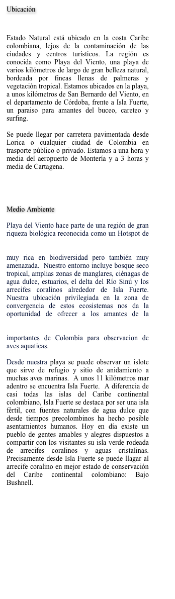 Ubicación


Estado Natural está ubicado en la costa Caribe colombiana, lejos de la contaminación de las ciudades y centros turísticos. La región es conocida como Playa del Viento, una playa de varios kilómetros de largo de gran belleza natural, bordeada por fincas llenas de palmeras y vegetación tropical. Estamos ubicados en la playa, a unos kilómetros de San Bernardo del Viento, en el departamento de Córdoba, frente a Isla Fuerte, un paraiso para amantes del buceo, careteo y surfing.  

Se puede llegar por carretera pavimentada desde Lorica o cualquier ciudad de Colombia en trasporte público o privado. Estamos a una hora y media del aeropuerto de Montería y a 3 horas y media de Cartagena.  


Ver mapa

Medio Ambiente

Playa del Viento hace parte de una región de gran riqueza biológica reconocida como un Hotspot de biodiversidad global—Tumbes-Chocó-Magdalena Hotspot.  Esto significa que estamos en un área muy rica en biodiversidad pero también muy amenazada.  Nuestro entorno incluye bosque seco tropical, amplias zonas de manglares, ciénagas de agua dulce, estuarios, el delta del Río Sinú y los arrecifes coralinos alrededor de Isla Fuerte. Nuestra ubicación privilegiada en la zona de convergencia de estos ecosistemas nos da la oportunidad de ofrecer a los amantes de la naturaleza una experiencia única.  La Cienega de Bañó, por ejemplo, es uno de los sitios más importantes de Colombia para observacion de aves aquaticas.  

Desde nuestra playa se puede observar un islote que sirve de refugio y sitio de anidamiento a muchas aves marinas.  A unos 11 kilómetros mar adentro se encuentra Isla Fuerte.  A diferencia de casi todas las islas del Caribe continental colombiano, Isla Fuerte se destaca por ser una isla fértil, con fuentes naturales de agua dulce que desde tiempos precolombinos ha hecho posible asentamientos humanos. Hoy en día existe un pueblo de gentes amables y alegres dispuestos a compartir con los visitantes su isla verde rodeada de arrecifes coralinos y aguas cristalinas.  Precisamente desde Isla Fuerte se puede llagar al arrecife coralino en mejor estado de conservación del Caribe continental colombiano: Bajo Bushnell.  




