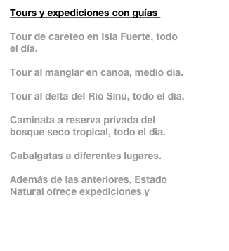 Tours y expediciones con guías 

Tour de careteo en Isla Fuerte, todo el día.

Tour al manglar en canoa, medio día. 

Tour al delta del Rio Sinú, todo el dia.

Caminata a reserva privada del bosque seco tropical, todo el dia.

Cabalgatas a diferentes lugares.

Además de las anteriores, Estado Natural ofrece expediciones y aventuras a otras regiones.  Mas información…

