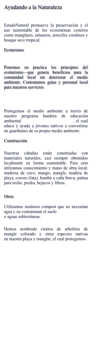 Ayudando a la Naturaleza
 EstadoNatural promueve la preservación y el uso sustentable de los ecosistemas costeros como manglares, estuarios, arrecifes coralinos y bosque seco tropical. 
Ecoturismo
 Ponemos en practica los principios del ecoturismo—que genera beneficios para la comunidad local sin deteriorar el medio ambiente. Contratamos guías y personal local para nuestros servicios.
Guardianes de la Naturaleza

Protegemos el medio ambiente a través de nuestro programa bandera de educación ambiental Guardianes de la Naturaleza, el cual educa y ayuda a jóvenes nativos a convertirse en guardianes de su propio medio ambiente.  
 
Construcción
Nuestras cabañas están construidas con materiales naturales, casi siempre obtenidos localmente en forma sustentable. Para esto utilizamos conocimiento y mano de obra local; maderas de coco, mango, mangle, madera de playa, corozo (lata), bambú o caña brava, palma para techo, piedra, bejucos y fibras.
Otros  

Utilizamos inodoros compost que no necesitan agua y no contaminan el suelo  o aguas subterráneas. 
Hemos sembrado cientos de arbolitos de mangle colorado y otras especies nativas en nuestra playa y manglar, el cual protegemos. 


