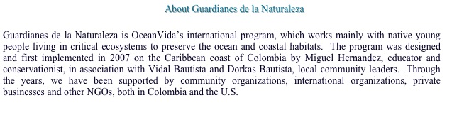 About Guardianes de la Naturaleza

Guardianes de la Naturaleza is OceanVida’s international program, which works mainly with native young people living in critical ecosystems to preserve the ocean and coastal habitats.  The program was designed and first implemented in 2007 on the Caribbean coast of Colombia by Miguel Hernandez, educator and conservationist, in association with Vidal Bautista and Dorkas Bautista, local community leaders.  Through the years, we have been supported by community organizations, international organizations, private businesses and other NGOs, both in Colombia and the U.S.  