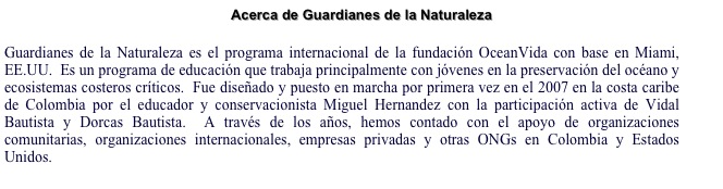 Acerca de Guardianes de la Naturaleza 

Guardianes de la Naturaleza es el programa internacional de la fundación OceanVida con base en Miami, EE.UU.  Es un programa de educación que trabaja principalmente con jóvenes en la preservación del océano y ecosistemas costeros críticos.  Fue diseñado y puesto en marcha por primera vez en el 2007 en la costa caribe de Colombia por el educador y conservacionista Miguel Hernandez con la participación activa de Vidal Bautista y Dorcas Bautista.  A través de los años, hemos contado con el apoyo de organizaciones comunitarias, organizaciones internacionales, empresas privadas y otras ONGs en Colombia y Estados Unidos. 
