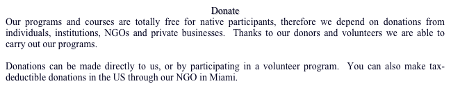 Donate
Our programs and courses are totally free for native participants, therefore we depend on donations from individuals, institutions, NGOs and private businesses.  Thanks to our donors and volunteers we are able to carry out our programs.  

Donations can be made directly to us, or by participating in a volunteer program.  You can also make tax-deductible donations in the US through our NGO in Miami.
For more info…
