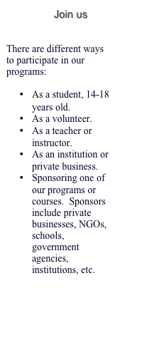 Join us  


There are different ways to participate in our programs:

•	As a student, 14-18 years old.
•	As a volunteer.
•	As a teacher or instructor.
•	As an institution or private business. 
•	Sponsoring one of our programs or courses.  Sponsors include private businesses, NGOs, schools, government agencies, institutions, etc. 

Contact us for more info… 


