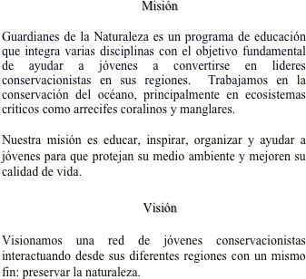                                             Misión

Guardianes de la Naturaleza es un programa de educación que integra varias disciplinas con el objetivo fundamental de ayudar a jóvenes a convertirse en lideres conservacionistas en sus regiones.  Trabajamos en la conservación del océano, principalmente en ecosistemas críticos como arrecifes coralinos y manglares.     

Nuestra misión es educar, inspirar, organizar y ayudar a  jóvenes para que protejan su medio ambiente y mejoren su calidad de vida.

   Visión 

Visionamos una red de jóvenes conservacionistas interactuando desde sus diferentes regiones con un mismo fin: preservar la naturaleza.   


