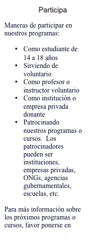 Participa 

Maneras de participar en nuestros programas:

•	Como estudiante de 14 a 18 años
•	Sirviendo de voluntario 
•	Como profesor o instructor voluntario
•	Como institución o empresa privada donante
•	Patrocinando nuestros programas o cursos.  Los patrocinadores pueden ser instituciones, empresas privadas, ONGs, agencias gubernamentales, escuelas, etc.

Para más información sobre los próximos programas o cursos, favor ponerse en contacto con nosotros.  
