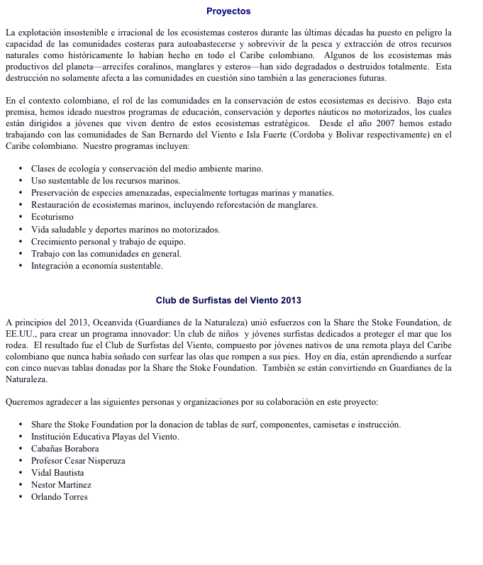Proyectos

La explotación insostenible e irracional de los ecosistemas costeros durante las últimas décadas ha puesto en peligro la capacidad de las comunidades costeras para autoabastecerse y sobrevivir de la pesca y extracción de otros recursos naturales como históricamente lo habían hecho en todo el Caribe colombiano.  Algunos de los ecosistemas más productivos del planeta—arrecifes coralinos, manglares y esteros—han sido degradados o destruidos totalmente.  Esta destrucción no solamente afecta a las comunidades en cuestión sino también a las generaciones futuras. 

En el contexto colombiano, el rol de las comunidades en la conservación de estos ecosistemas es decisivo.  Bajo esta premisa, hemos ideado nuestros programas de educación, conservación y deportes náuticos no motorizados, los cuales están dirigidos a jóvenes que viven dentro de estos ecosistemas estratégicos.  Desde el año 2007 hemos estado trabajando con las comunidades de San Bernardo del Viento e Isla Fuerte (Cordoba y Bolivar respectivamente) en el Caribe colombiano.  Nuestro programas incluyen:

•	Clases de ecología y conservación del medio ambiente marino.
•	Uso sustentable de los recursos marinos.
•	Preservación de especies amenazadas, especialmente tortugas marinas y manatíes.
•	Restauración de ecosistemas marinos, incluyendo reforestación de manglares.
•	Ecoturismo
•	Vida saludable y deportes marinos no motorizados.
•	Crecimiento personal y trabajo de equipo.
•	Trabajo con las comunidades en general.
•	Integración a economía sustentable.


Club de Surfistas del Viento 2013

A principios del 2013, Oceanvida (Guardianes de la Naturaleza) unió esfuerzos con la Share the Stoke Foundation, de EE.UU., para crear un programa innovador: Un club de niños  y jóvenes surfistas dedicados a proteger el mar que los rodea.  El resultado fue el Club de Surfistas del Viento, compuesto por jóvenes nativos de una remota playa del Caribe colombiano que nunca había soñado con surfear las olas que rompen a sus pies.  Hoy en día, están aprendiendo a surfear con cinco nuevas tablas donadas por la Share the Stoke Foundation.  También se están convirtiendo en Guardianes de la Naturaleza.  

Queremos agradecer a las siguientes personas y organizaciones por su colaboración en este proyecto:

•	Share the Stoke Foundation por la donacion de tablas de surf, componentes, camisetas e instrucción. 
•	Institución Educativa Playas del Viento.
•	Cabañas Borabora
•	Profesor Cesar Nisperuza
•	Vidal Bautista 
•	Nestor Martinez
•	Orlando Torres   


Ver blog para información actualizada