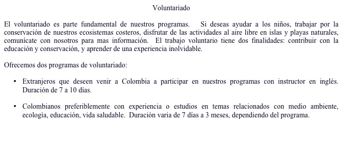 Voluntariado

El voluntariado es parte fundamental de nuestros programas.   Si deseas ayudar a los niños, trabajar por la conservación de nuestros ecosistemas costeros, disfrutar de las actividades al aire libre en islas y playas naturales, comunícate con nosotros para mas información.  El trabajo voluntario tiene dos finalidades: contribuir con la educación y conservación, y aprender de una experiencia inolvidable.  

Ofrecemos dos programas de voluntariado:

•	Extranjeros que deseen venir a Colombia a participar en nuestros programas con instructor en inglés.  Duración de 7 a 10 días. 

•	Colombianos preferiblemente con experiencia o estudios en temas relacionados con medio ambiente, ecología, educación, vida saludable.  Duración varia de 7 días a 3 meses, dependiendo del programa.  

Pedir más información…
